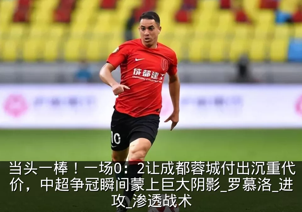 当头一棒！一场0：2让成都蓉城付出沉重代价，中超争冠瞬间蒙上巨大阴影_罗慕洛_进攻_渗透战术