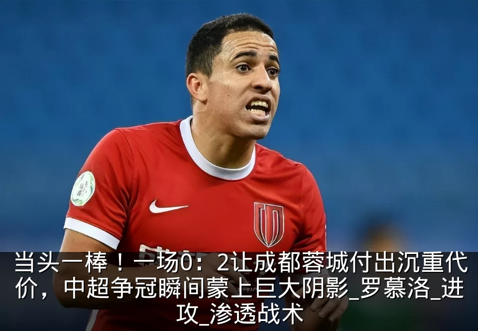 当头一棒！一场0：2让成都蓉城付出沉重代价，中超争冠瞬间蒙上巨大阴影_罗慕洛_进攻_渗透战术